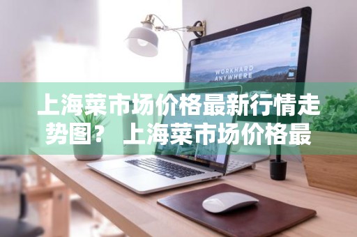 上海菜市场价格最新行情走势图？ 上海菜市场价格最新行情走势图表