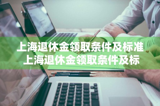 上海退休金领取条件及标准 上海退休金领取条件及标准2023