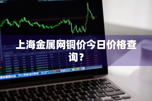 上海金属网铜价今日价格查询？