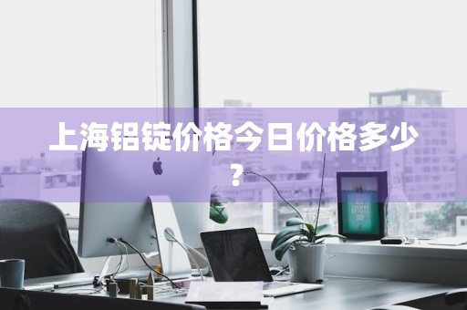 上海铝锭价格今日价格多少？