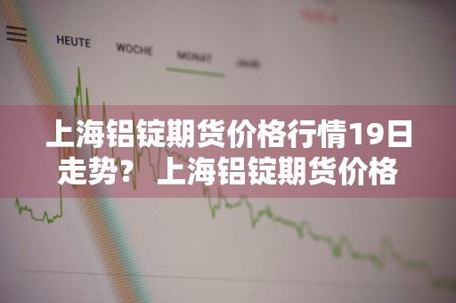 上海铝锭期货价格行情19日走势？ 上海铝锭期货价格行情19日走势图
