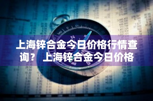 上海锌合金今日价格行情查询？ 上海锌合金今日价格行情查询最新