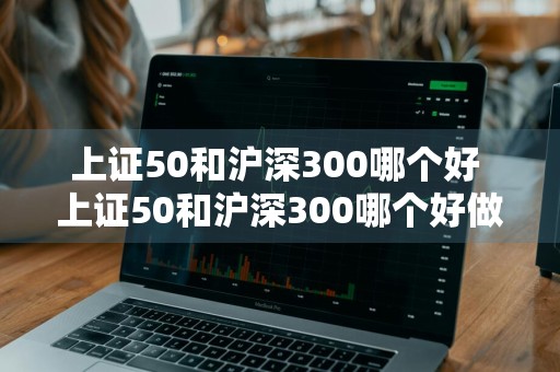 上证50和沪深300哪个好 上证50和沪深300哪个好做