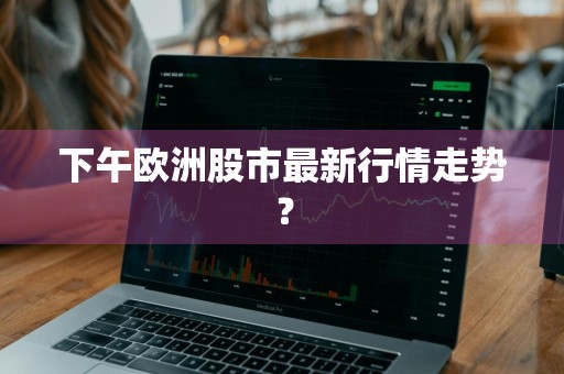下午欧洲股市最新行情走势？