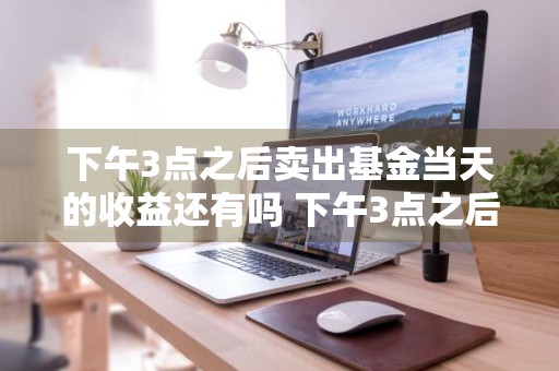 下午3点之后卖出基金当天的收益还有吗 下午3点之后卖出基金当天的收益还有吗知乎