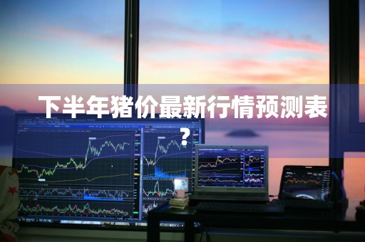 下半年猪价最新行情预测表？