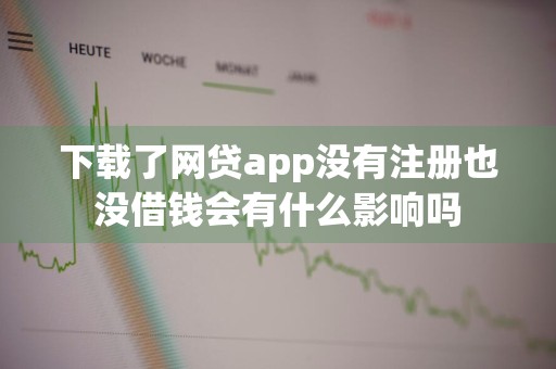 下载了网贷app没有注册也没借钱会有什么影响吗