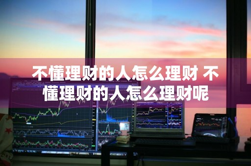 不懂理财的人怎么理财 不懂理财的人怎么理财呢