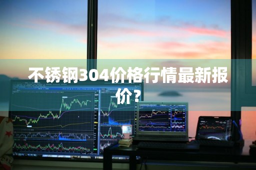 不锈钢304价格行情最新报价？