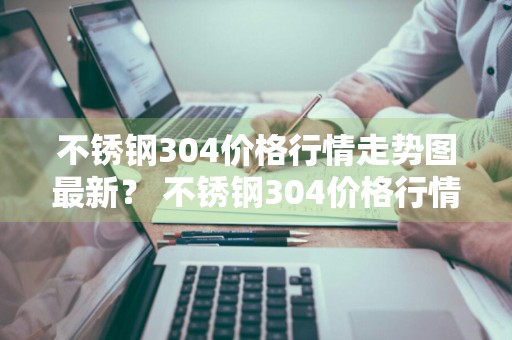 不锈钢304价格行情走势图最新？ 不锈钢304价格行情走势图最新