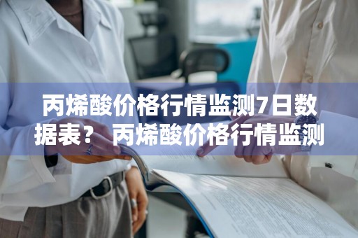 丙烯酸价格行情监测7日数据表？ 丙烯酸价格行情监测7日数据表最新