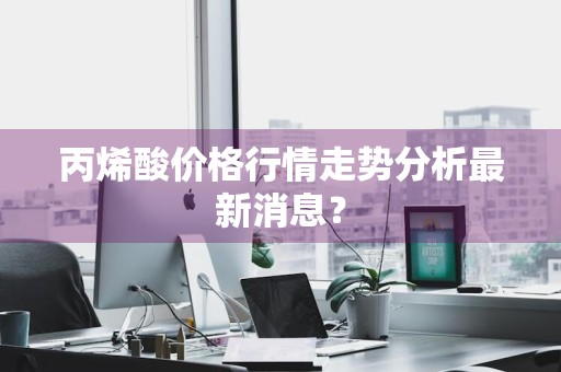 丙烯酸价格行情走势分析最新消息？