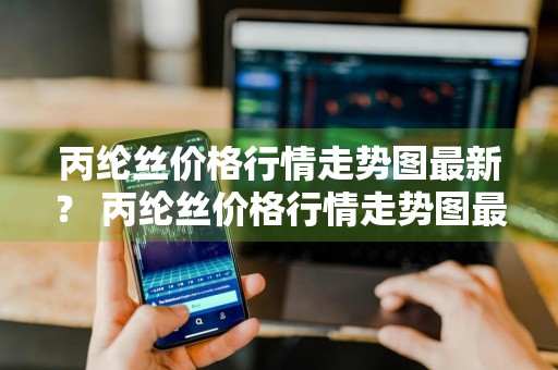 丙纶丝价格行情走势图最新？ 丙纶丝价格行情走势图最新