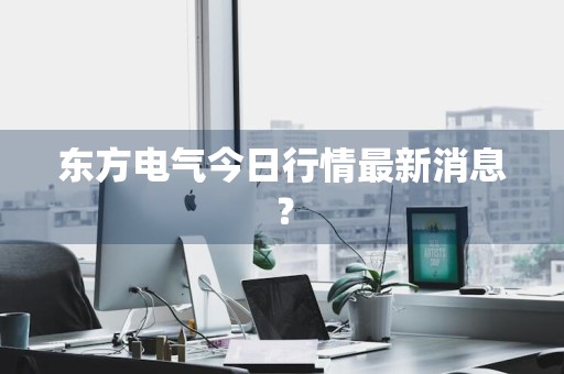东方电气今日行情最新消息？