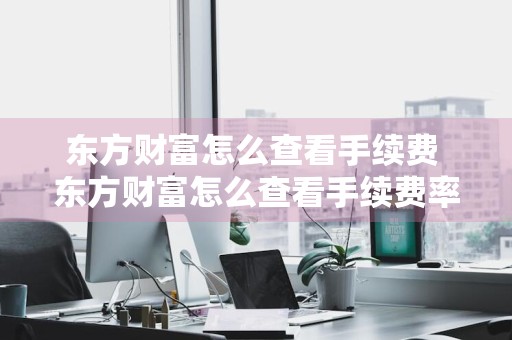 东方财富怎么查看手续费 东方财富怎么查看手续费率