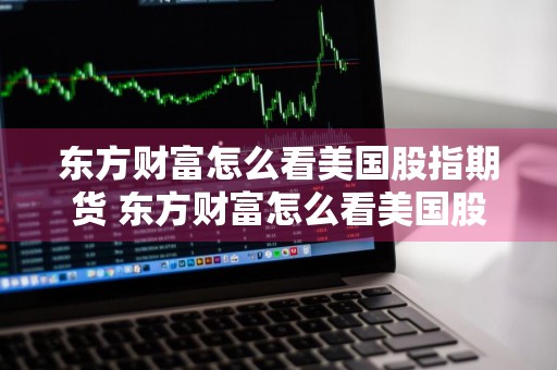 东方财富怎么看美国股指期货 东方财富怎么看美国股指期货行情