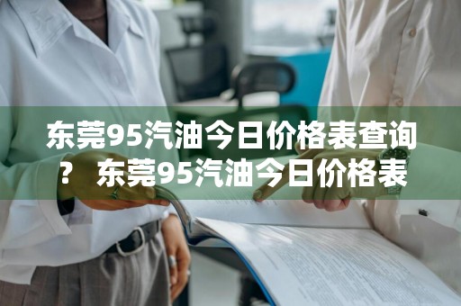 东莞95汽油今日价格表查询？ 东莞95汽油今日价格表查询电话