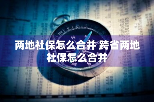 两地社保怎么合并 跨省两地社保怎么合并