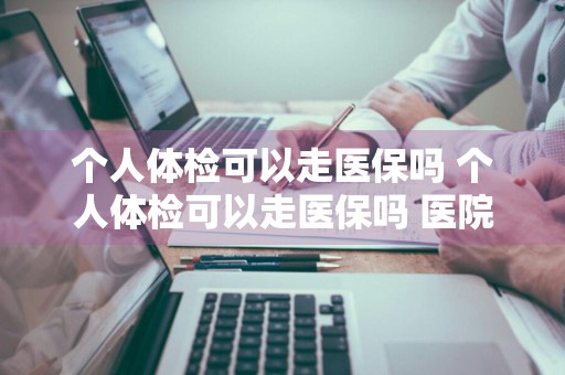 个人体检可以走医保吗 个人体检可以走医保吗 医院