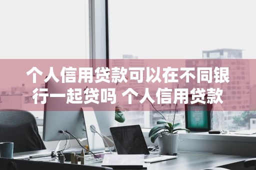 个人信用贷款可以在不同银行一起贷吗 个人信用贷款可以在不同银行一起贷吗