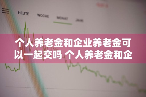 个人养老金和企业养老金可以一起交吗 个人养老金和企业养老金可以一起交吗