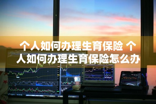 个人如何办理生育保险 个人如何办理生育保险怎么办理