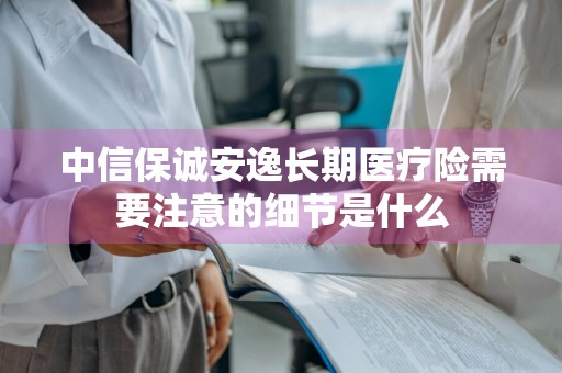 中信保诚安逸长期医疗险需要注意的细节是什么