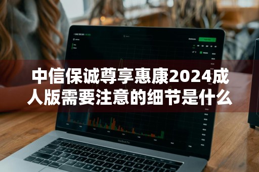 中信保诚尊享惠康2024成人版需要注意的细节是什么