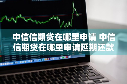 中信信期贷在哪里申请 中信信期贷在哪里申请延期还款