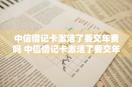 中信借记卡激活了要交年费吗 中信借记卡激活了要交年费吗多少钱