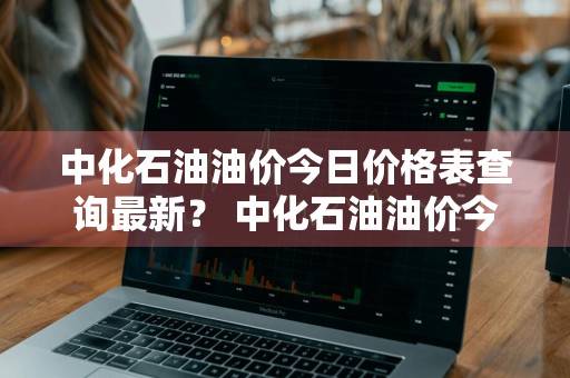中化石油油价今日价格表查询最新？ 中化石油油价今日价格表查询最新消息