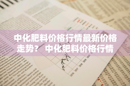 中化肥料价格行情最新价格走势？ 中化肥料价格行情最新价格走势图