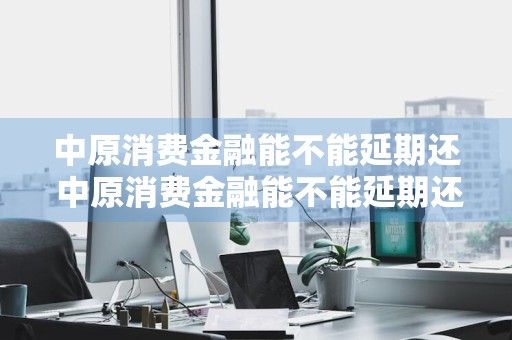 中原消费金融能不能延期还 中原消费金融能不能延期还款