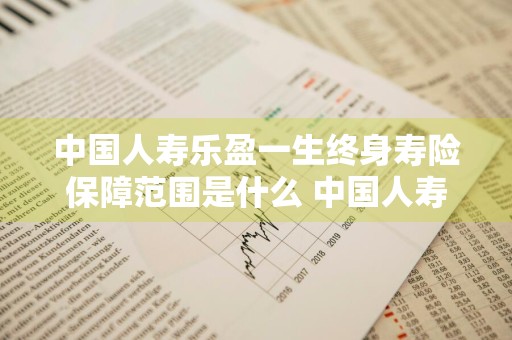 中国人寿乐盈一生终身寿险保障范围是什么 中国人寿乐盈一生终身寿险产品