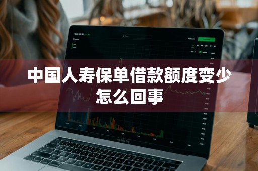 中国人寿保单借款额度变少怎么回事
