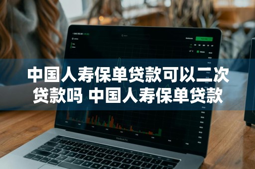 中国人寿保单贷款可以二次贷款吗 中国人寿保单贷款可以二次贷款吗安全吗