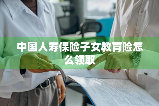 中国人寿保险子女教育险怎么领取