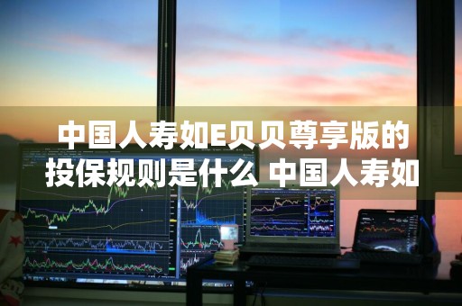 中国人寿如E贝贝尊享版的投保规则是什么 中国人寿如e贝贝怎么样