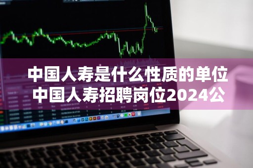 中国人寿是什么性质的单位 中国人寿招聘岗位2024公告