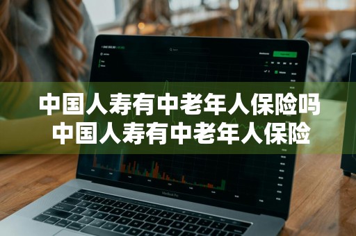中国人寿有中老年人保险吗 中国人寿有中老年人保险吗多少钱