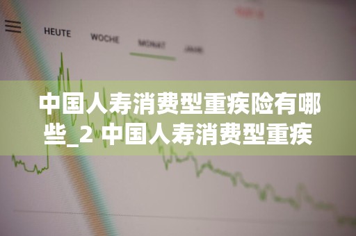 中国人寿消费型重疾险有哪些_2 中国人寿消费型重疾险哪种好