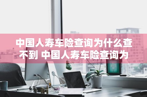 中国人寿车险查询为什么查不到 中国人寿车险查询为什么查不到保单