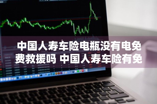 中国人寿车险电瓶没有电免费救援吗 中国人寿车险有免费搭电服务吗