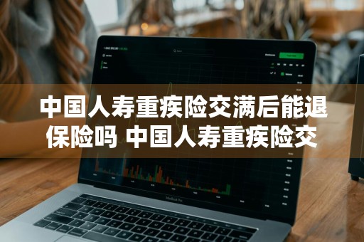 中国人寿重疾险交满后能退保险吗 中国人寿重疾险交满后能退保险吗多少钱