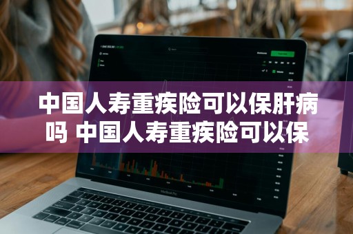中国人寿重疾险可以保肝病吗 中国人寿重疾险可以保肝病吗怎么报销
