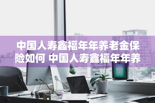 中国人寿鑫福年年养老金保险如何 中国人寿鑫福年年养老金保险条款