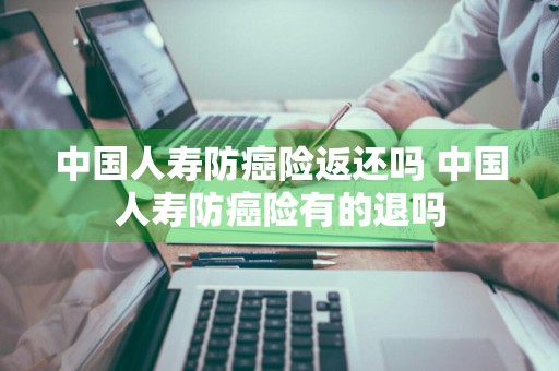 中国人寿防癌险返还吗 中国人寿防癌险有的退吗