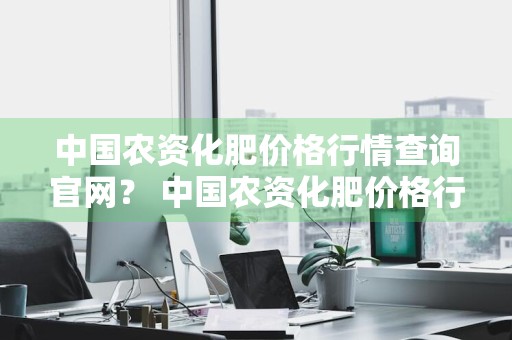 中国农资化肥价格行情查询官网？ 中国农资化肥价格行情查询官网下载