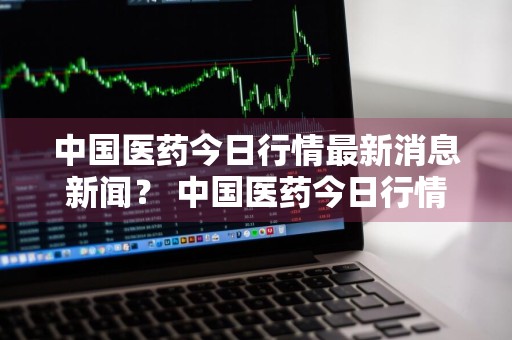 中国医药今日行情最新消息新闻？ 中国医药今日行情最新消息新闻联播