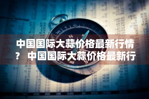 中国国际大蒜价格最新行情？ 中国国际大蒜价格最新行情